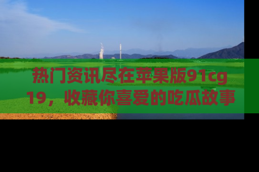 热门资讯尽在苹果版91cg19，收藏你喜爱的吃瓜故事吧！