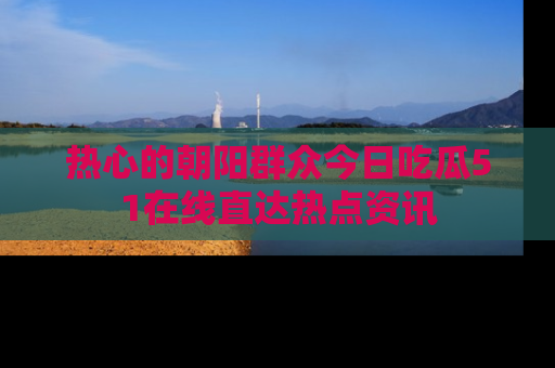 热心的朝阳群众今日吃瓜51在线直达热点资讯