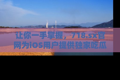让你一手掌握，718.sx官网为iOS用户提供独家吃瓜内容！