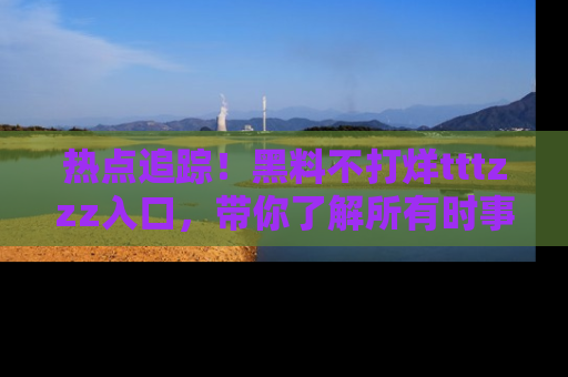 热点追踪！黑料不打烊tttzzz入口，带你了解所有时事动态，赶紧打开网址链接！