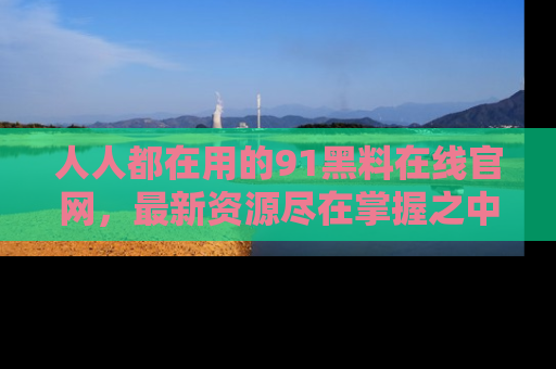 人人都在用的91黑料在线官网，最新资源尽在掌握之中