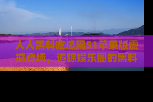 人人黑料吃瓜网51苹果版震撼登场，追踪娱乐圈的黑料与热闻