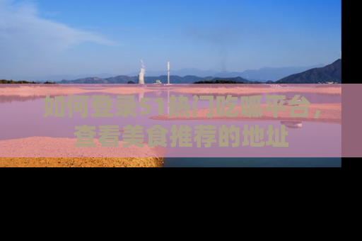 如何登录51热门吃呱平台，查看美食推荐的地址