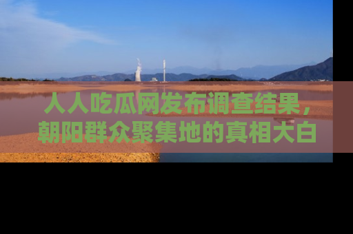 人人吃瓜网发布调查结果，朝阳群众聚集地的真相大白