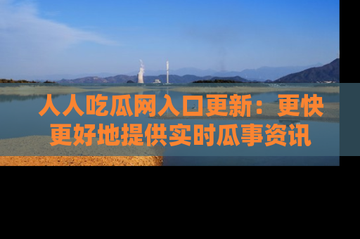 人人吃瓜网入口更新：更快更好地提供实时瓜事资讯
