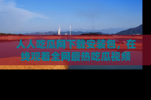 人人吃瓜网下载安装包，在线观看全网最热吃瓜视频