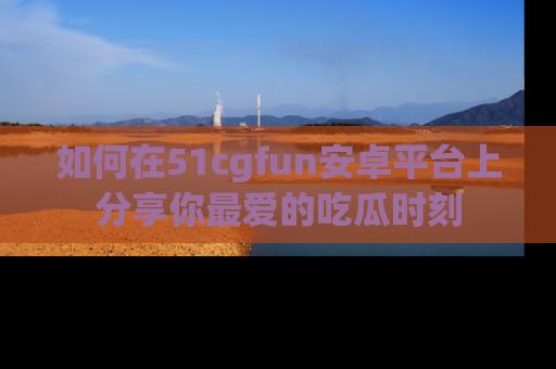 如何在51cgfun安卓平台上分享你最爱的吃瓜时刻