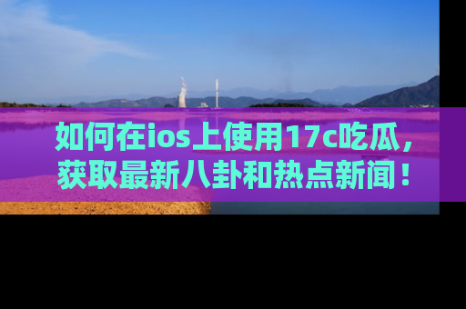 如何在ios上使用17c吃瓜，获取最新八卦和热点新闻！