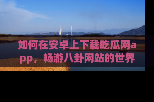 如何在安卓上下载吃瓜网app，畅游八卦网站的世界