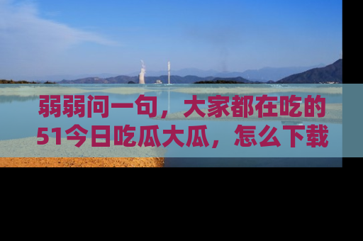 弱弱问一句，大家都在吃的51今日吃瓜大瓜，怎么下载登录才能体验最新入口？