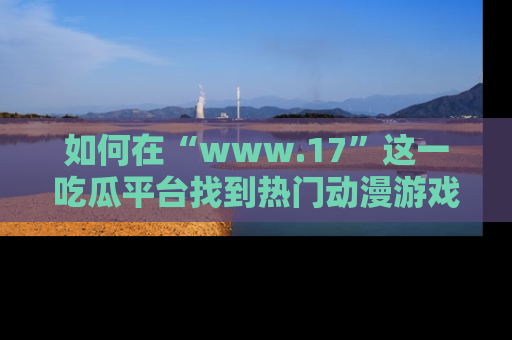 如何在“www.17”这一吃瓜平台找到热门动漫游戏风格的链接？