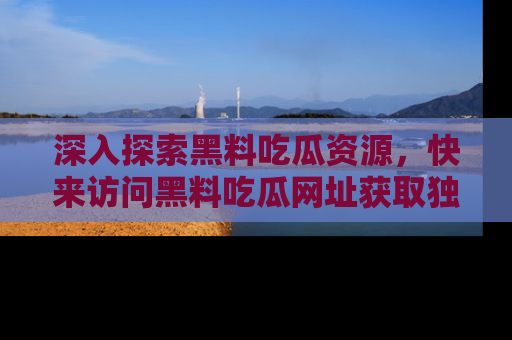 深入探索黑料吃瓜资源，快来访问黑料吃瓜网址获取独家内容！