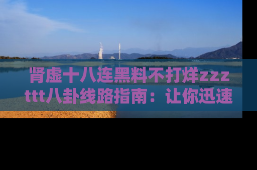 肾虚十八连黑料不打烊zzzttt八卦线路指南：让你迅速掌握热点事件脉络