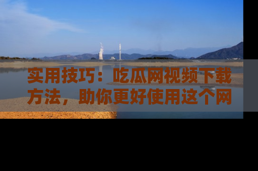实用技巧：吃瓜网视频下载方法，助你更好使用这个网站