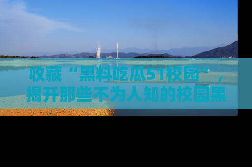 收藏“黑料吃瓜51校园”，揭开那些不为人知的校园黑幕！