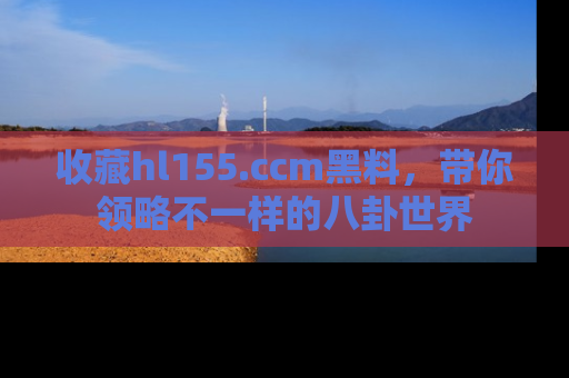 收藏hl155.ccm黑料，带你领略不一样的八卦世界