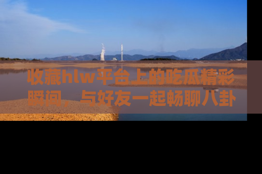 收藏hlw平台上的吃瓜精彩瞬间，与好友一起畅聊八卦趣闻！