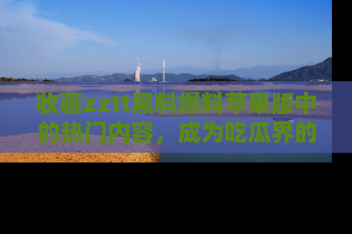 收藏zztt黑料爆料苹果版中的热门内容，成为吃瓜界的资深玩家！