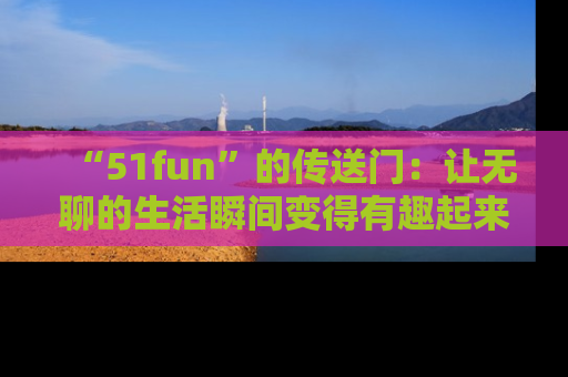 “51fun”的传送门:让无聊的生活瞬间变得有趣起来!