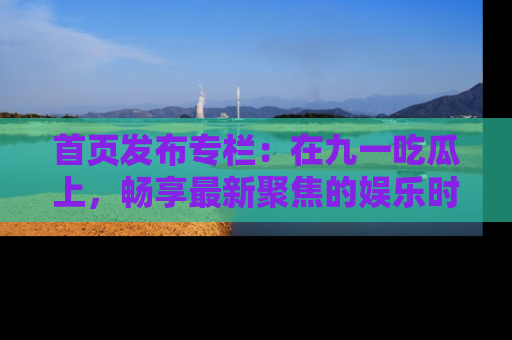 首页发布专栏：在九一吃瓜上，畅享最新聚焦的娱乐时讯
