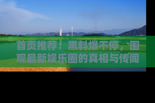 首页推荐：黑料爆不停，围观最新娱乐圈的真相与传闻