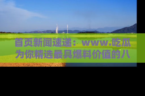 首页新闻速递：www.吃瓜为你精选最具爆料价值的八卦和趣闻！
