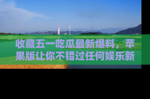 收藏五一吃瓜最新爆料，苹果版让你不错过任何娱乐新闻