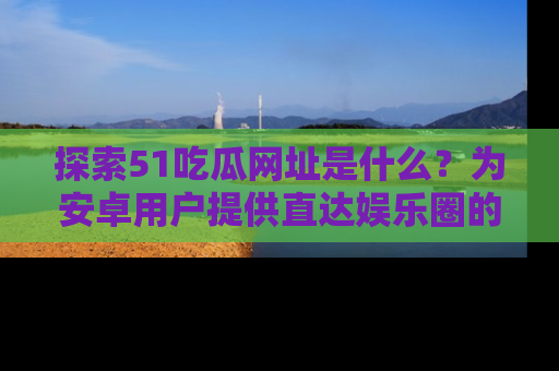 探索51吃瓜网址是什么？为安卓用户提供直达娱乐圈的途径