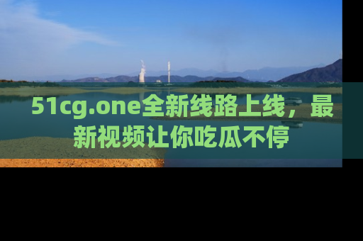 51cg.one全新线路上线,最新视频让你吃瓜不停