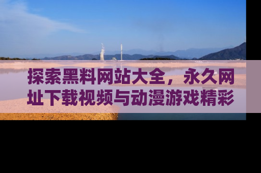 探索黑料网站大全，永久网址下载视频与动漫游戏精彩瞬间！