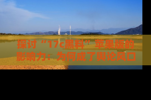 探讨“17c黑料”苹果版的影响力：为何成了舆论风口？