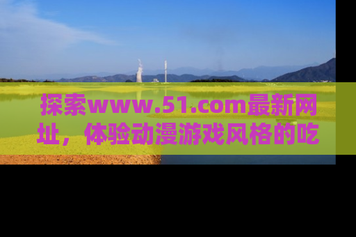 探索www.51.com最新网址，体验动漫游戏风格的吃瓜乐趣！