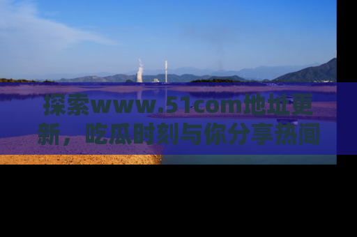 探索www.51com地址更新，吃瓜时刻与你分享热闻