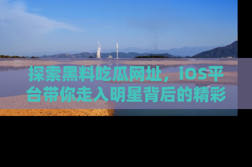 探索黑料吃瓜网址，iOS平台带你走入明星背后的精彩故事！