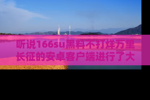 听说166su黑料不打烊万里长征的安卓客户端进行了大更新,八卦内容更加精彩与丰富!