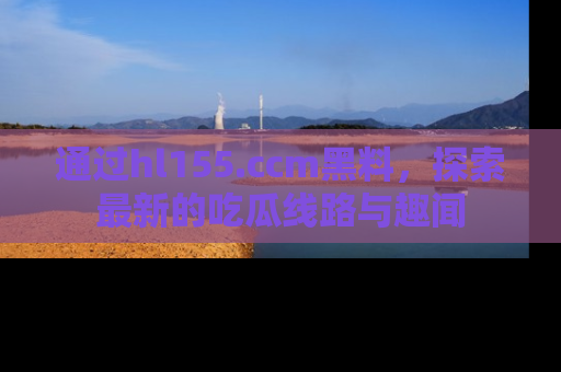 通过hl155.ccm黑料，探索最新的吃瓜线路与趣闻