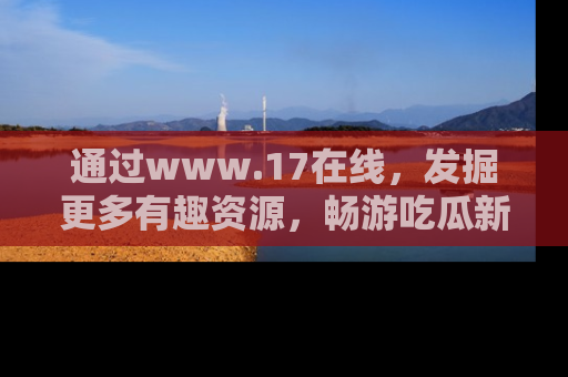 通过www.17在线,发掘更多有趣资源,畅游吃瓜新闻海洋