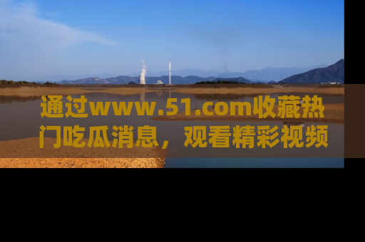 通过www.51.com收藏热门吃瓜消息，观看精彩视频与段子！