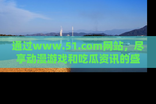 通过www.51.com网站，尽享动漫游戏和吃瓜资讯的盛宴！
