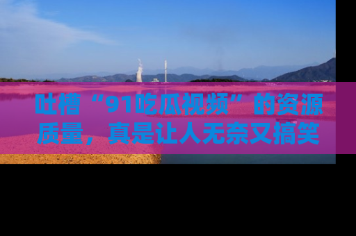 吐槽“91吃瓜视频”的资源质量，真是让人无奈又搞笑！