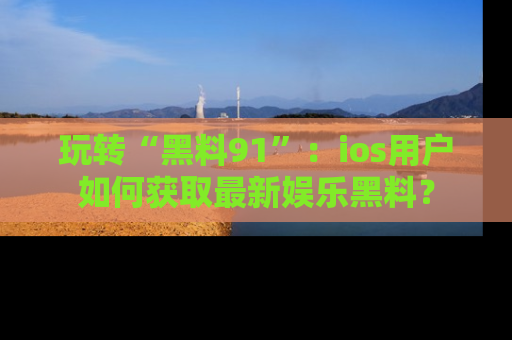 玩转“黑料91”:ios用户如何获取最新娱乐黑料?