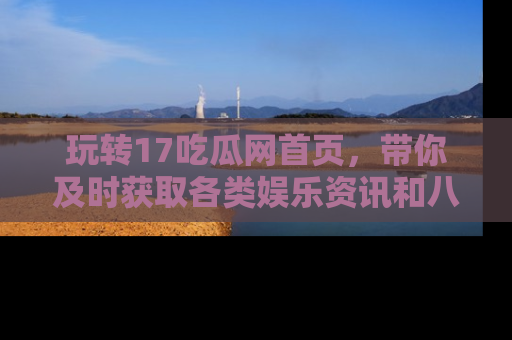 玩转17吃瓜网首页,带你及时获取各类娱乐资讯和八卦故事!