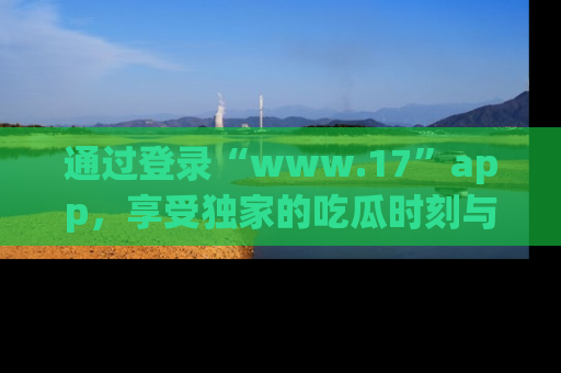 通过登录“www.17”app，享受独家的吃瓜时刻与娱乐资讯！