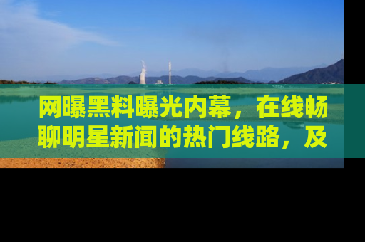 网曝黑料曝光内幕,在线畅聊明星新闻的热门线路,及时掌握最新消息!