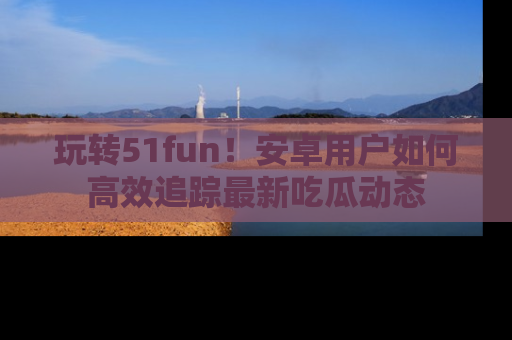 玩转51fun！安卓用户如何高效追踪最新吃瓜动态