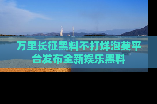 万里长征黑料不打烊泡芙平台发布全新娱乐黑料