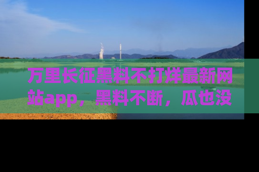 万里长征黑料不打烊最新网站app,黑料不断,瓜也没断,真香!
