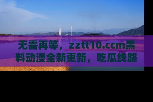 无需再等，zztt10.ccm黑料动漫全新更新，吃瓜线路佛系推荐！