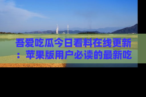 吾爱吃瓜今日看料在线更新：苹果版用户必读的最新吃瓜技巧