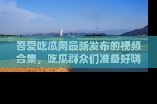 吾爱吃瓜网最新发布的视频合集，吃瓜群众们准备好嗨起来了吗？
